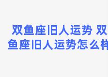 双鱼座旧人运势 双鱼座旧人运势怎么样